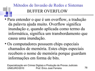 Especialização em Crimes Digitais e Produção de Provas Judiciais
UNIEURO/2010 Prof. Érico José Ferreira 78
Métodos de Invasão de Redes e Sistemas
BUFFER OVERFLOW
●
Para entender o que é um overflow, a tradução
da palavra ajuda muito. Overflow significa
inundação e, quando aplicada como termo da
informática, significa um transbordamento que
causa uma inundação.
●
Os computadores possuem chips especiais
chamados de memória. Estes chips especiais
recebem o nome de memória porque guardam
informações em forma de bits.
 