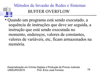 Especialização em Crimes Digitais e Produção de Provas Judiciais
UNIEURO/2010 Prof. Érico José Ferreira 79
Métodos de Invasão de Redes e Sistemas
BUFFER OVERFLOW
●
Quando um programa está sendo executado, a
sequência de instruções que deve ser seguida, a
instrução que está sendo executada no
momento, endereços, valores de constantes,
valores de variáveis, etc, ficam armazenados na
memória.
 