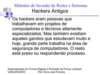 Especialização em Crimes Digitais e Produção de Provas Judiciais
UNIEURO/2010 Prof. Érico José Ferreira
Métodos de Invasão de Redes e Sistemas
Hackers Antigos
●
Os hackers eram pessoas que
trabalhavam em projetos de
computadores e técnicos altamente
especializados. Mas também existiam
aqueles garotos que estudavam muito e
hoje, grande parte trabalha na área de
segurança de computadores. O resto
está preso ou respondendo processo.
 