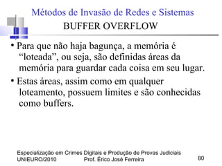 Especialização em Crimes Digitais e Produção de Provas Judiciais
UNIEURO/2010 Prof. Érico José Ferreira 80
Métodos de Invasão de Redes e Sistemas
BUFFER OVERFLOW
●
Para que não haja bagunça, a memória é
“loteada”, ou seja, são definidas áreas da
memória para guardar cada coisa em seu lugar.
●
Estas áreas, assim como em qualquer
loteamento, possuem limites e são conhecidas
como buffers.
 