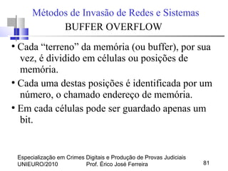Especialização em Crimes Digitais e Produção de Provas Judiciais
UNIEURO/2010 Prof. Érico José Ferreira 81
Métodos de Invasão de Redes e Sistemas
BUFFER OVERFLOW
●
Cada “terreno” da memória (ou buffer), por sua
vez, é dividido em células ou posições de
memória.
●
Cada uma destas posições é identificada por um
número, o chamado endereço de memória.
●
Em cada células pode ser guardado apenas um
bit.
 