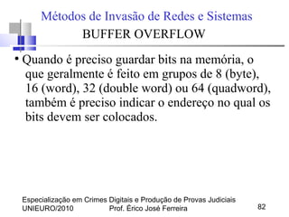 Especialização em Crimes Digitais e Produção de Provas Judiciais
UNIEURO/2010 Prof. Érico José Ferreira 82
Métodos de Invasão de Redes e Sistemas
BUFFER OVERFLOW
●
Quando é preciso guardar bits na memória, o
que geralmente é feito em grupos de 8 (byte),
16 (word), 32 (double word) ou 64 (quadword),
também é preciso indicar o endereço no qual os
bits devem ser colocados.
 