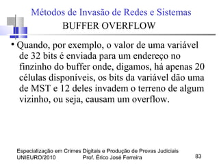 Especialização em Crimes Digitais e Produção de Provas Judiciais
UNIEURO/2010 Prof. Érico José Ferreira 83
Métodos de Invasão de Redes e Sistemas
BUFFER OVERFLOW
●
Quando, por exemplo, o valor de uma variável
de 32 bits é enviada para um endereço no
finzinho do buffer onde, digamos, há apenas 20
células disponíveis, os bits da variável dão uma
de MST e 12 deles invadem o terreno de algum
vizinho, ou seja, causam um overflow.
 