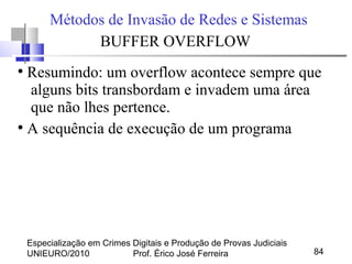 Especialização em Crimes Digitais e Produção de Provas Judiciais
UNIEURO/2010 Prof. Érico José Ferreira 84
Métodos de Invasão de Redes e Sistemas
BUFFER OVERFLOW
●
Resumindo: um overflow acontece sempre que
alguns bits transbordam e invadem uma área
que não lhes pertence.
●
A sequência de execução de um programa
 
