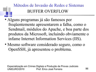 Especialização em Crimes Digitais e Produção de Provas Judiciais
UNIEURO/2010 Prof. Érico José Ferreira 86
Métodos de Invasão de Redes e Sistemas
BUFFER OVERFLOW
●
Alguns programas já são famosos por
freqüentemente apresentarem a falha, como o
Sendmail, módulos do Apache, e boa parte dos
produtos da Microsoft, incluindo obviamente o
infame Internet Information Services (IIS).
●
Mesmo software considerado seguro, como o
OpenSSH, já apresentou o problema.
 