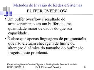 Especialização em Crimes Digitais e Produção de Provas Judiciais
UNIEURO/2010 Prof. Érico José Ferreira 87
Métodos de Invasão de Redes e Sistemas
BUFFER OVERFLOW
●
Um buffer overflow é resultado do
armazenamento em um buffer de uma
quantidade maior de dados do que sua
capacidade .
●
É claro que apenas linguagens de programação
que não efetuam checagem de limite ou
alteração dinâmica do tamanho do buffer são
frágeis a este problema.
 