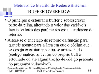 Especialização em Crimes Digitais e Produção de Provas Judiciais
UNIEURO/2010 Prof. Érico José Ferreira 88
Métodos de Invasão de Redes e Sistemas
BUFFER OVERFLOW
●
O princípio é estourar o buffer e sobrescrever
parte da pilha, alterando o valor das variáveis
locais, valores dos parâmetros e/ou o endereço de
retorno.
●
Altera-se o endereço de retorno da função para
que ele aponte para a área em que o código que
se deseja executar encontra-se armazenado
(código malicioso dentro do próprio buffer
estourado ou até algum trecho de código presente
no programa vulnerável).
 