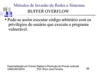 Especialização em Crimes Digitais e Produção de Provas Judiciais
UNIEURO/2010 Prof. Érico José Ferreira 89
Métodos de Invasão de Redes e Sistemas
BUFFER OVERFLOW
●
Pode-se assim executar código arbitrário com os
privilégios do usuário que executa o programa
vulnerável.
 
