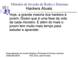 Especialização em Crimes Digitais e Produção de Provas Judiciais
UNIEURO/2010 Prof. Érico José Ferreira
Métodos de Invasão de Redes e Sistemas
Hackers Atuais
●
Hoje, a grande maioria dos hackers é
jovem. Dizem que é uma fase da vida
de cada micreiro. E além do mais o
jovem tem muito mais tempo para
estudar e aprender.
 