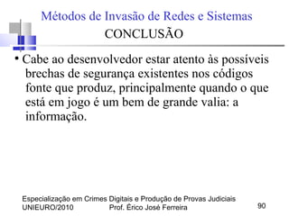 Especialização em Crimes Digitais e Produção de Provas Judiciais
UNIEURO/2010 Prof. Érico José Ferreira 90
Métodos de Invasão de Redes e Sistemas
CONCLUSÃO
●
Cabe ao desenvolvedor estar atento às possíveis
brechas de segurança existentes nos códigos
fonte que produz, principalmente quando o que
está em jogo é um bem de grande valia: a
informação.
 
