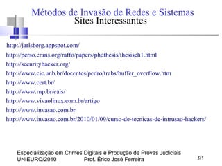 Especialização em Crimes Digitais e Produção de Provas Judiciais
UNIEURO/2010 Prof. Érico José Ferreira 91
Métodos de Invasão de Redes e Sistemas
Sites Interessantes
http://jarlsberg.appspot.com/
http://perso.crans.org/raffo/papers/phdthesis/thesisch1.html
http://securityhacker.org/
http://www.cic.unb.br/docentes/pedro/trabs/buffer_overflow.htm
http://www.cert.br/
http://www.rnp.br/cais/
http://www.vivaolinux.com.br/artigo
http://www.invasao.com.br
http://www.invasao.com.br/2010/01/09/curso-de-tecnicas-de-intrusao-hackers/
 