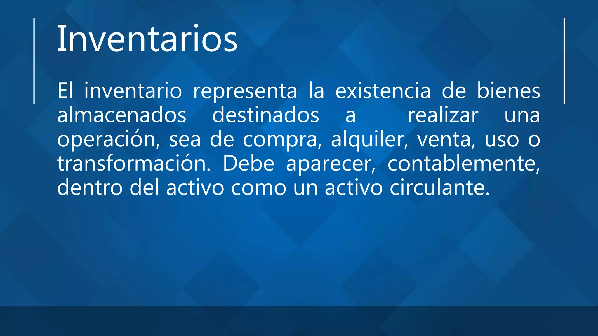 Inventarios
El inventario representa la existencia de bienes
almacenados destinados a realizar una
operación, sea de compra, alquiler, venta, uso o
transformación. Debe aparecer, contablemente,
dentro del activo como un activo circulante.