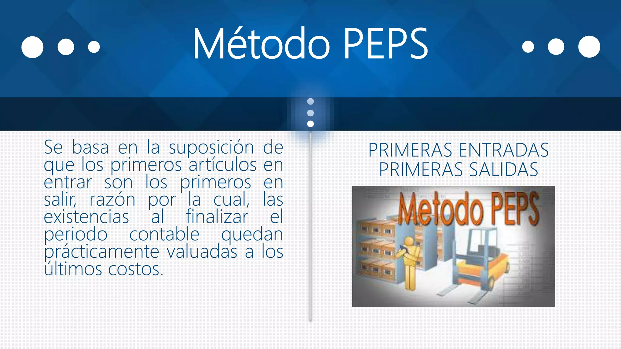 Método PEPS
Se basa en la suposición de
que los primeros artículos en
entrar son los primeros en
salir, razón por la cual, las
existencias al finalizar el
periodo contable quedan
prácticamente valuadas a los
últimos costos.
PRIMERAS ENTRADAS
PRIMERAS SALIDAS