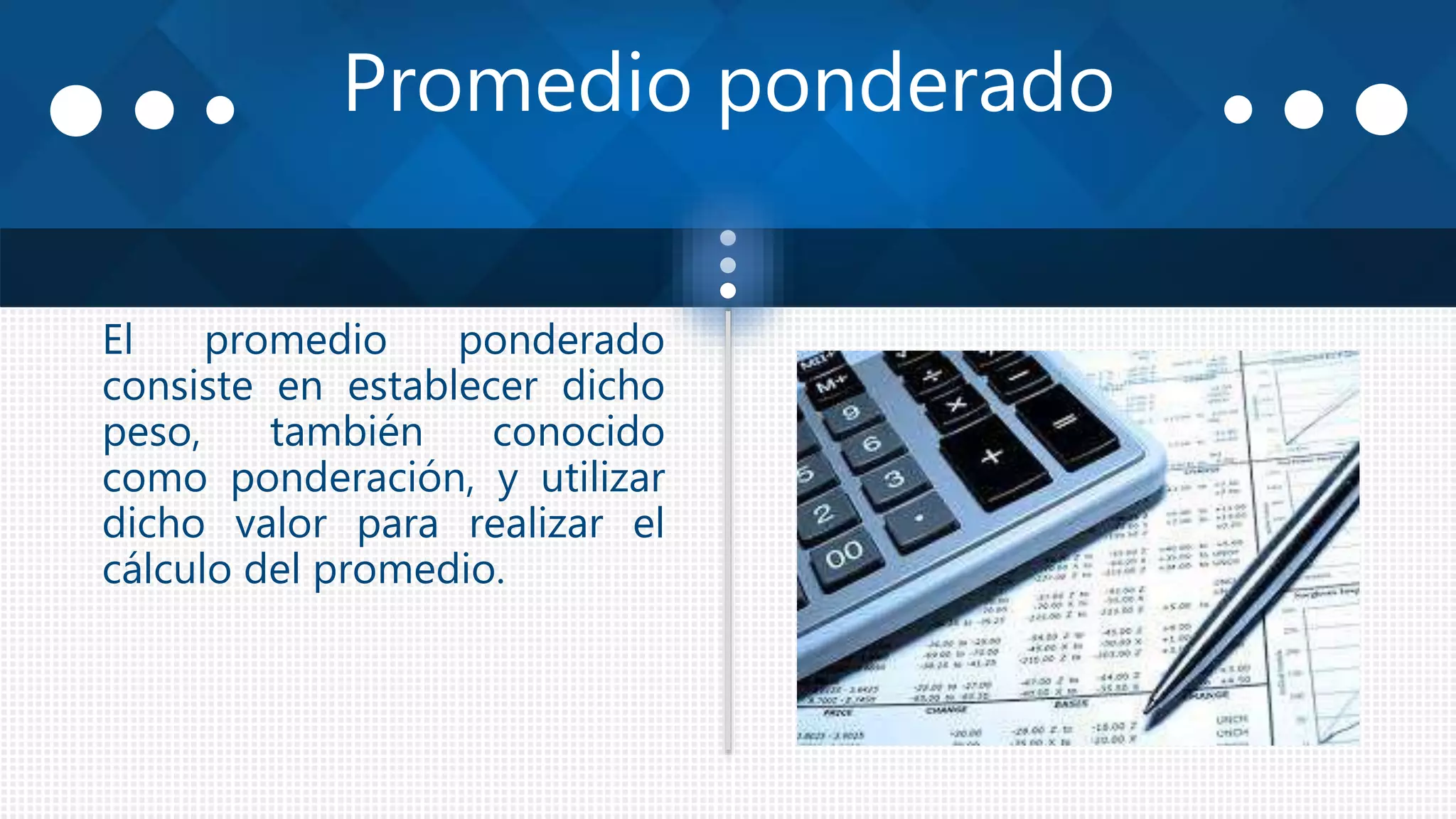 Promedio ponderado
El promedio ponderado
consiste en establecer dicho
peso, también conocido
como ponderación, y utilizar
dicho valor para realizar el
cálculo del promedio.