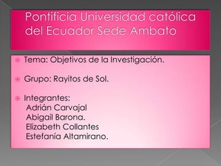    Tema: Objetivos de la Investigación.

   Grupo: Rayitos de Sol.

   Integrantes:
     Adrián Carvajal
     Abigail Barona.
     Elizabeth Collantes
     Estefanía Altamirano.
 