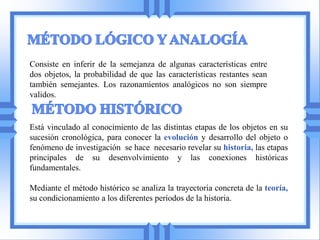 Consiste en inferir de la semejanza de algunas características entre
dos objetos, la probabilidad de que las características restantes sean
también semejantes. Los razonamientos analógicos no son siempre
validos.


Está vinculado al conocimiento de las distintas etapas de los objetos en su
sucesión cronológica, para conocer la evolución y desarrollo del objeto o
fenómeno de investigación se hace necesario revelar su historia, las etapas
principales de su desenvolvimiento y las conexiones históricas
fundamentales.

Mediante el método histórico se analiza la trayectoria concreta de la teoría,
su condicionamiento a los diferentes períodos de la historia.
 