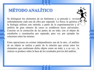 Se distinguen los elementos de un fenómeno y se procede a revisar
ordenadamente cada uno de ellos por separado. La física, la química y
la biología utilizan este método; a partir de la experimentación y el
análisis de gran número de casos se establecen leyes universales.
Consiste en la extracción de las partes de un todo, con el objeto de
estudiarlas y examinarlas por separado, para ver, por ejemplo las
relaciones entre las mismas.

Estas operaciones no existen independientes una de la otra ; el análisis
de un objeto se realiza a partir de la relación que existe entre los
elementos que conforman dicho objeto como un todo; y a su vez , la
síntesis se produce sobre la base de los resultados previos del análisis.
 