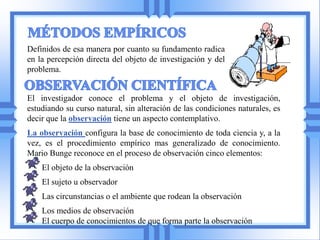 Definidos de esa manera por cuanto su fundamento radica
en la percepción directa del objeto de investigación y del
problema.


El investigador conoce el problema y el objeto de investigación,
estudiando su curso natural, sin alteración de las condiciones naturales, es
decir que la observación tiene un aspecto contemplativo.
La observación configura la base de conocimiento de toda ciencia y, a la
vez, es el procedimiento empírico mas generalizado de conocimiento.
Mario Bunge reconoce en el proceso de observación cinco elementos:
    El objeto de la observación
    El sujeto u observador
    Las circunstancias o el ambiente que rodean la observación
    Los medios de observación
    El cuerpo de conocimientos de que forma parte la observación
 