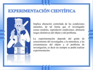 Implica alteración controlada de las condiciones
naturales, de tal forma que el investigador
creara modelos, reproducirá condiciones, abstraerá
rasgos distintivos del objeto o del problema.

La experimentación depende del grado de
conocimiento del investigador, a la naturaleza, a las
circunstancias del objeto y al problema de
investigación, es decir no siempre se podrá realizar
experimentación.
 