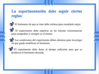 El fenómeno de que se trate debe aislarse para estudiarlo mejor

    El experimento debe repetirse en las mismas circunstancias
para comprobar si siempre es el mismo

   Las condiciones del experimento deben alterarse para investigar
en que grado modifican al fenómeno

  El experimento debe durar el tiempo suficiente para que se
produzca el fenómeno deseado.
 