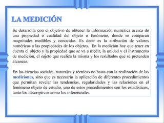 Se desarrolla con el objetivo de obtener la información numérica acerca de
una propiedad o cualidad del objeto o fenómeno, donde se comparan
magnitudes medibles y conocidas. Es decir es la atribución de valores
numéricos a las propiedades de los objetos. En la medición hay que tener en
cuenta el objeto y la propiedad que se va a medir, la unidad y el instrumento
de medición, el sujeto que realiza la misma y los resultados que se pretenden
alcanzar.

En las ciencias sociales, naturales y técnicas no basta con la realización de las
mediciones, sino que es necesario la aplicación de diferentes procedimientos
que permitan revelar las tendencias, regularidades y las relaciones en el
fenómeno objeto de estudio, uno de estos procedimientos son los estadísticos,
tanto los descriptivos como los inferenciales.
 