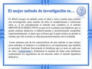Es difícil escoger un método como el ideal y único camino para realizar
una investigación, pues muchos de ellos se complementan y relacionan
entre si. A mi consideración el método mas completo es el método
HIPOTÉTICO-DEDUCTIVO ya que en él se plantea una hipótesis que se
puede analizar deductiva o inductivamente y posteriormente comprobar
experimentalmente, es decir que se busca que la parte teórica no pierda su
sentido, por ello la teoría se relaciona posteriormente con la realidad.

 Como notamos una de las características de este método es que incluye
otros métodos, el inductivo o el deductivo y el experimental, que también
es opcional. Explicare brevemente la fortalezas que yo noto en cada uno
de estos "submétodos", finalmente la reunión de todas estas fortalezas
conformaran los argumentos de mi elección sobre el método hipotético
deductivo.
 