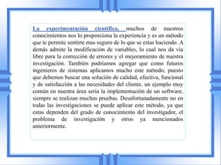 La experimentación científica, muchos de nuestros
conocimientos nos lo proporciona la experiencia y es un método
que te permite sentirte mas seguro de lo que se estas haciendo. A
demás admite la modificación de variables, lo cual nos da vía
libre para la corrección de errores y el mejoramiento de nuestra
investigación. También podríamos agregar que como futuros
ingenieros de sistemas aplicamos mucho este método, puesto
que debemos buscar una solución de calidad, efectiva, funcional
y de satisfacción a las necesidades del cliente, un ejemplo muy
común en nuestra área seria la implementación de un software,
siempre se realizan muchas pruebas. Desafortunadamente no en
todas las investigaciones se puede aplicar este método, ya que
estas dependen del grado de conocimiento del investigador, el
problema de investigación y otros ya mencionados
anteriormente.
 