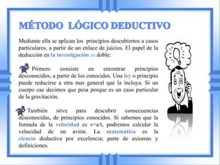 Mediante ella se aplican los principios descubiertos a casos
particulares, a partir de un enlace de juicios. El papel de la
deducción en la investigación es doble:

      Primero      consiste    en    encontrar    principios
desconocidos, a partir de los conocidos. Una ley o principio
puede reducirse a otra mas general que la incluya. Si un
cuerpo cae decimos que pesa porque es un caso particular
de la gravitación.

    También    sirve para      descubrir    consecuencias
desconocidas, de principios conocidos. Si sabemos que la
formula de la velocidad es v=e/t, podremos calcular la
velocidad de un avión. La matemática es la
ciencia deductiva por excelencia; parte de axiomas y
definiciones.
 