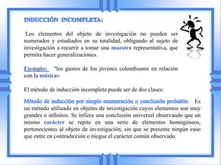 Los elementos del objeto de investigación no pueden ser
numerados y estudiados en su totalidad, obligando al sujeto de
investigación a recurrir a tomar una muestra representativa, que
permita hacer generalizaciones.

Ejemplo: "los gustos de los jóvenes colombianos en relación
con la música«

El método de inducción incompleta puede ser de dos clases:

                                                                        Es
un método utilizado en objetos de investigación cuyos elementos son muy
grandes o infinitos. Se infiere una conclusión universal observando que un
mismo carácter se repite en una serie de elementos homogéneos,
pertenecientes al objeto de investigación, sin que se presente ningún caso
que entre en contradicción o niegue el carácter común observado.
 