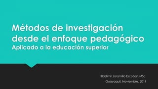 Métodos de investigación
desde el enfoque pedagógico
Aplicado a la educación superior
Bladimir Jaramillo Escobar, MSc.
Guayaquil, Noviembre, 2019
 