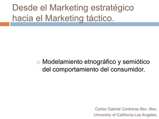 Desde el Marketing estratégico hacia el Marketing táctico. Modelamiento etnográfico y semiótico del comportamiento del consumidor. Carlos Gabriel Contreras Bsc.Msc. University of California Los Angeles. 