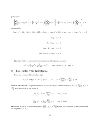 por lo cual


∞
j=2
j(j − 1)cjxj−2

 + x −
1
6
x3
+ · · ·


∞
j=1
jcjxj−1

 + 1 + x +
1
2
x2
+ · · ·


∞
j=0
cjxj

 = 0
acomodando
(2c2 + c0) + (6c3 + 2c1 + c0) x + (12c4 + 3c2 + c1 + c0) x2
+ (20c5 + 4c3 + c2 + c1 + c0) x3
+ · · · = 0
2c2 + c0 = 0
6c3 + 2c1 + c0 = 0
12c4 + 3c2 + c1 + c0 = 0
20c5 + 4c3 + c2 + c1 + c0 = 0
...
Ejercicio. Utilice el mismo m´etodo para la ecuaci´on ejercicio anterior
y +
x
1 − x2
y −
1
1 − x2
y = e2x
; con y(0) = 1; y y (0) = 1.
6. Los Puntos y las Estrategias
Dada una ecuaci´on diferencial del tipo
P (x) y + Q (x) y + R (x) y = 0 ⇒ y +
Q (x)
P (x)
y +
R (x)
P (x)
y = 0
Puntos ordinarios Un punto ordinario x = x0 ser´a aquel alrededor del cual p(x) = Q(x)
P(x) y q (x) =
R(x)
P(x) sean anal´ıticas en ese punto o
l´ım
x→x0
p(x) ≡ l´ım
x→x0
Q (x)
P (x)
= l1 con l1 ﬁnito
l´ım
x→x0
q (x) ≡ l´ım
x→x0
R (x)
P (x)
= l2 con l2 ﬁnito
O tambi´en, lo que es lo mismo, que p(x) = Q(x)
P(x) y q (x) = R(x)
P(x) tengan una expansi´on en Taylor alrededor
de ese punto x = x0.
10
 