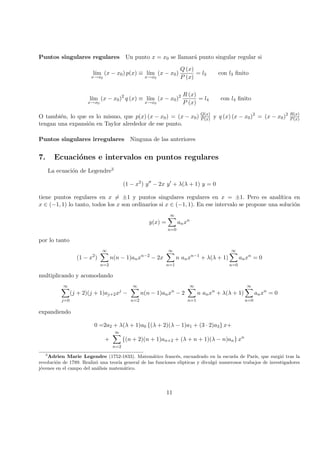 Puntos singulares regulares Un punto x = x0 se llamar´a punto singular regular si
l´ım
x→x0
(x − x0) p(x) ≡ l´ım
x→x0
(x − x0)
Q (x)
P (x)
= l3 con l3 ﬁnito
l´ım
x→x0
(x − x0)2
q (x) ≡ l´ım
x→x0
(x − x0)2 R (x)
P (x)
= l4 con l4 ﬁnito
O tambi´en, lo que es lo mismo, que p(x) (x − x0) = (x − x0) Q(x)
P(x) y q (x) (x − x0)2
= (x − x0)2 R(x)
P(x)
tengan una expansi´on en Taylor alrededor de ese punto.
Puntos singulares irregulares Ninguna de las anteriores
7. Ecuaci´ones e intervalos en puntos regulares
La ecuaci´on de Legendre3
(1 − x2
) y − 2x y + λ(λ + 1) y = 0
tiene puntos regulares en x = ±1 y puntos singulares regulares en x = ±1. Pero es anal´ıtica en
x ∈ (−1, 1) lo tanto, todos los x son ordinarios si x ∈ (−1, 1). En ese intervalo se propone una soluci´on
y(x) =
∞
n=0
anxn
por lo tanto
(1 − x2
)
∞
n=2
n(n − 1)anxn−2
− 2x
∞
n=1
n anxn−1
+ λ(λ + 1)
∞
n=0
anxn
= 0
multiplicando y acomodando
∞
j=0
(j + 2)(j + 1)aj+2xj
−
∞
n=2
n(n − 1)anxn
− 2
∞
n=1
n anxn
+ λ(λ + 1)
∞
n=0
anxn
= 0
expandiendo
0 =2a2 + λ(λ + 1)a0 {(λ + 2)(λ − 1)a1 + (3 · 2)a3} x+
+
∞
n=2
{(n + 2)(n + 1)an+2 + (λ + n + 1)(λ − n)an} xn
3
Adrien Marie Legendre (1752-1833). Matem´atico franc´es, encuadrado en la escuela de Par´ıs, que surgi´o tras la
revoluci´on de 1789. Realiz´o una teor´ıa general de las funciones elipticas y divulg´o numerosos trabajos de investigadores
j´ovenes en el campo del an´alisis matem´atico.
11
 