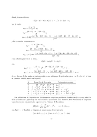 donde hemos utilizado
−n(n − 1) − 2n + λ(λ + 1) = (λ + n + 1)(λ − n)
por lo tanto
a2 = −
(λ + 1)λ
2
a0
a4 =
(λ + 3)(λ + 1)λ(λ − 2)
4!
a0
a2n = (−1)n (λ + 2n − 1)(λ + 2n − 3) · · · (λ + 1)λ(λ − 2) · · · (λ − 2n + 2)
(2n)!
a0
y las potencias impares ser´an
a3 = −
(λ + 2)(λ − 1)
3!
a1
a5 =
(λ + 4)(λ + 2)(λ − 1)(λ − 3)
5!
a1
a2n+1 = (−1)n (λ + 2n)(λ + 2n − 2) · · · (λ + 2)(λ − 1) · · · (λ − 2n + 1)
(2n + 1)!
a1
y su soluci´on general de la forma
y(x) = a0 y0(x) + a1y1(x)
con
y0(x) = 1 −
(λ + 1)λ
2
x2
+
(λ + 3)(λ + 1)λ(λ − 2)
4!
x4
+ · · ·
y1(x) = x −
(λ + 2)(λ − 1)
3!
x3
+
(λ + 4)(λ + 2)(λ − 1)(λ − 3)
5!
x5
+ · · ·
si λ = 2n una de las series se corta soluci´on es un polinomio de potencias pares y si λ = 2n + 1 la otra
se corta en uno de potencias impares
λ Ecuaci´on de Legendre Polinomio Asociado
0 (1 − x2) y − 2x y = 0 y0(x) = 1
1 (1 − x2) y − 2x y + 2 y = 0 y1(x) = x
2 (1 − x2) y − 2x y + 6 y = 0 y0(x) = 1 − 3x2
3 (1 − x2) y − 2x y + 12 y = 0 y1(x) = x − 5
3 x3
4 (1 − x2) y − 2x y + 20 y = 0 y0(x) = 1 − 10x2 + 35
3 x4
Los polinomios de Legendre son funciones que surgen en problemas de electrost´atica como soluci´on
de la ecuaci´on de Legendre y son efectivamente polinomios para λ entero. Los Polinomios de Legendre
tambi´en pueden ser generados a partir de la F´ormula de Rodr´ıgues
Pn(x) =
1
n!2n
dn
dxn
(x2
− 1)n
, n = 0, 1, 2, .....
con P0(x) = 1. Tambi´en se dispone de una relaci´on de recurrencia
(n + 1) Pn+1(x) = (2n + 1) xPn(x) − nPn−1(x)
12
 