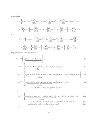 acomodando
0 = m (m − 1) xm
∞
n=0
anxn
+ 2mxm
∞
n=1
nanxn
+ xm
∞
n=2
n (n − 1) anxn
+
+
∞
n=0
bnxn
mxm
∞
n=0
anxn
+ xm
∞
n=1
nanxn
+
∞
n=0
cnxn
xm
∞
n=0
anxn
o
0 = xm
m (m − 1)
∞
n=0
anxn
+ 2m
∞
n=1
nanxn
+
∞
n=2
n (n − 1) anxn
+
+
∞
n=0
bnxn
m
∞
n=0
anxn
+
∞
n=1
nanxn
+
∞
n=0
cnxn
∞
n=0
anxn
Expandiendo las series tendremos
0 = xm



a0[m (m − 1) + b0m + c0]
EI(m)



+ (6)
+ xm+1



a1[m (m + 1) + b0 (m + 1) + c0]
EI(m+1)
+ a0 [b1m + c1]



+ (7)
+ xm+2



a2[(m + 2) (m + 1) + b0 (m + 2) + c0]
EI(m+2)
+ a1 [b1 (m + 1) + c1] + a0 [b2m + c2]



(8)
+ xm+3



a3[(m + 3) (m + 2) + b0 (m + 3) + c0]
EI(m+3)
+ a2 [b1 (m + 2) + c1] + (9)
+a1 [b2 (m + 1) + c2] + a0 [b3m + c3]} + · · ·
...
+ xm+n



an[(m + n) (m + n − 1) + b0 (m + n) + c0]
EI(m+n)
+ an−1 [b1 (m + n − 1) + c1] + (10)
+ an−2 [b2 (m + n − 2) + c2] + an−3 [b3 (m + n − 3) + c3] + · · · (11)
+a1 [bn−1 (m + 1) + cn−1] + a0 [bnm + cn]} (12)
+ · · ·
14
 
