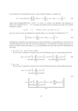 la cual puede ser reacomodada a´un m´as, y toma la forma elegante y compacta de
0 = xm
{a0 EI (m)} +
∞
i=1
ai EI (m + i) +
i−1
k=0
ak [(m + k) bi−k + ci−k] xm+i
(13)
donde hemos identiﬁcadoEI (m) = m (m − 1) + b0m + c0. Como es de esperarse, este polinomio se
anula si los coeﬁcientes de xm · · · xm+i se anulan. La primera de las ecuaciones que surge es la ecuaci´on
indicadora o ´ındice
a0 = 0 =⇒ EI (m) = m (m − 1) + b0m + c0 = 0 (14)
que no es otra cosa que un polinomio de segundo grado en m. Al anular el coeﬁciente de xm+i
ai EI (m + i) +
i−1
k=0
ak [(m + k) bi−k + ci−k] = 0 (15)
obtendremos la relaci´on de recurrencia para la serie de Frobenius, correspondientes a cada ra´ız de la
ecuaci´on indicadora (14). Dato que la ecuaci´on indicadora es un polinomio de segundo grado para m,
entonces de all´ı se derivan dos ra´ıces m1 y m2. Dependiendo de como sean estas ra´ıces distinguiremos
tres casos:
1. m1 = m2 ∧ m1 − m2 = N con N entero.
En este caso, la soluci´on en t´erminos de la serie de Frobenius para la ecuaci´on diferencial ser´a
y(x) = C1 x m1
1 +
∞
n=1
an (m1) xn
y1(x)
+ C2 x m2
1 +
∞
n=1
an (m2) xn
y2(x)
(16)
2. m1 = m2
En este caso, la soluci´on en t´erminos de la serie de Frobenius para la ecuaci´on diferencial ser´a
y(x) = C1 x m
1 +
∞
n=1
an (m) xn
y1(x)
(17)
+ C2



x m
1 +
∞
n=1
an (m) xn
y1(x)
ln x + x m
∞
n=0
Bn (m) xn



y2(x)
15
 