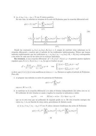 3. m1 = m2 ∧ m1 − m2 = N con N entero positivo.
En este caso, la soluci´on en t´erminos de la serie de Frobenius para la ecuaci´on diferencial ser´a
y(x) = C1 x m1
1 +
∞
n=1
an (m1) xn
y1(x)
(18)
+ C2



f x m1
1 +
∞
n=1
an (m1) xn
y1(x)
ln x + x m2
∞
n=0
an (m2) xn



y2(x)
Donde las constantes an (m1) , an (m2) , Bn (m1) y f, surgen de sustituir estas soluciones en la
ecuaci´on diferencial y resolver por el m´etodo de los coeﬁcientes indeterminados. N´otese que hemos
indicado expl´ıcitamente que los coeﬁcientes an = an (m1) ; an = an (m2) ; Bn = Bn (m2) corresponden
a las series de cada una de las ra´ıces de la ecuacion indicadora.
En resumen, si una ecuaci´on diferencial y + F1 (x) y + F2 (x) y = 0 presenta puntos sigulares
regulares para F1 (x) y F2 (x) en x = x0. Lo que se traduce en que
y +
f1 (x)
(x − x0)
y +
f2 (x)
(x − x0)2 y = 0 con



f1 (x) = ∞
n=0 bn (x − x0)n
f2 (x) = ∞
n=0 cn (x − x0)n
es decir, que f1 (x) y f2 (x) sean anal´ıticas en torno a x = x0. Entonces se aplica el m´etodo de Frobenius.
Para ello,
1. se propone una soluci´on en series de potencias de Frobenius:
y(x) = xm
∞
n=0
anxn
con m ∈ ∧ n ∈ N,
2. se sustituye en la ecuaci´on diferencial y se aisla el t´ermino independiente (de orden cero en n).
El coeﬁciente de este t´ermino se anula e implica la ecuaci´on la indicadora o ´ındice
a0 = 0 =⇒ EI (m) = m (m − 1) + b0m + c0 = 0
que no es otra cosa que un polinomio de segundo grado en m. De esta ecuaci´on emergen dos
ra´ıces m2 ∧ m1,en funci´on de estas ra´ıces, procedemos de distinto modo
a) si m1 = m2 ∧ m1 − m2 = N con N entero entonces tendremos dos series de Frobenius
y(x) = C1 xm1
∞
n=0
an (m1) xn
+ C2 xm2
∞
n=0
an (m2) xn
16
 