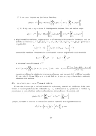 b) si m1 = m2 tenemos que insertar un logaritmo
y(x) = xm1
(C1 + C2 ln x)
∞
n=0
an (m) xn
+ C2
∞
n=0
Bn (m) xn
c) m1 = m2 ∧ m1 − m2 = N con N entero positivo, entoces, como por arte de magia
y(x) = xm1
(C1 + f ln x)
∞
n=0
an (m1) xn
+ C2xm2
∞
n=0
an (m2) xn
3. Seguidamente se determina, seg´un el caso, se determinan las relaciones de recurrecias para los
distintos coeﬁcientes an = an (m1) ; an = an (m2) ; Bn = Bn (m2) ; Gn = Gn (m2) a partir de la
ecuaci´on (15)
an EI (m + n) +
n−1
k=0
ak [(m + k) bn−k + cn−k] = 0
tomando en cuenta los coeﬁcientes de los desarrollos en series de potencias de las funciones
f1 (x) =
∞
n=0
bnxn
y f2 (x) =
∞
n=0
cnxn
si anulamos los coeﬁcientes de xm+n
an EI (m + n)+
n−1
k=0
ak [(m + k) bn−k + cn−k] = 0 ⇐⇒ an = −
n−1
k=0 ak [(m + k) bn−k + cn−k]
EI (m + n)
entonces se obtiene la relaci´on de recurrencia, al menos para los casos (16) y (17) en los cuales
EI (m + n) = 0. El caso EI (m + n) = 0, vale decir m1 = m2 ∧ m1−m2 = N con N ser´a analizado
en detalle m´as adelante.
8.1. m1 = m2 ∧ m1 − m2 = N con N entero.
En ese caso es claro que la resolver la ecuaci´on indicadora y sustituir m1 en el resto de los coeﬁ-
cientes, se va despejando todos los coeﬁcientes a0 · · · an en t´erminos de a0. Igualmente al sustituir m2
encontramos la otra soluci´on y ambas son linealmente independientes y la soluci´on ser´a
y(x) = C1 xm1
∞
n=0
anxn
+ C2 xm2
∞
n=0
anxn
Ejemplo, encuentre la soluci´on en t´erminos de series de Frobenius de la siguiente ecuaci´on
x2
y + x x +
1
2
y − x2
+
1
2
y = 0
17
 