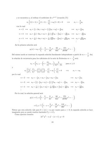 y se encuentra a1 al utilizar el coeﬁciente de xm+1 (ecuaci´on (7))
a1 1 (1 + 1) +
1
2
(1 + 1) −
1
2
+ a0 [1 + 0] = 0 =⇒ a1 = −
2
5
a0
con lo cual
n = 2 =⇒ a2 = 1
7 (−2a1 + a0) = 1
7
4
5 a0 + a0 = 9
35a0 =⇒ a2 = 9
35 a0
n = 3 =⇒ a3 = 2
27 (−3a2 + a1) = 2
27
−27
35 a0 − 2
5a0 = − 82
945a0 =⇒ a3 = − 82
945a0
n = 4 =⇒ a4 = 1
22 (−4a3 + a2) = 1
22
328
945a0 − 9
35a0 = 571
20790a0 =⇒ a4 = 571
20790 a0
...
...
As´ı la primera soluci´on ser´a
y1(x) = a0 x 1 −
2
5
x +
9
35
x2
−
82
945
x3
+
571
20790
x4
+ · · ·
Del mismo modo se construye la segunda soluci´on linealmente independiente a partir de m = −
1
2
. As´ı,
la relaci´on de recurrencia para los coﬁcientes de la serie de Frobenius m = −
1
2
ser´a:
an = an−2 − n −
3
2
an−1
2
2n2 − 3n
para n ≥ 2
y
a1
1
2
−
1
2
+
1
2
1
2
−
1
2
+ a0 −
1
2
= 0 =⇒ a1 = −a0
por lo cual
n = 2 =⇒ a2 = −1
2 a1 + a0 = 1
2 a0 + a0 = 3
2a0 =⇒ a2 = 3
2 a0
n = 3 =⇒ a3 = 2
9 −3
2 a2 + a1 = 2
9
−9
4 a0 − a0 = −13
18a0 =⇒ a3 = −13
18a0
n = 4 =⇒ a4 = 1
10 −5
2a3 + a2 = 1
10
65
36 a0 + 3
2a0 = 119
360 a0 =⇒ a4 = 119
360a0
...
...
Por lo cual, la soluci´on general ser´a
y(x) = C1 x 1 −
2
5
x +
9
35
x2
−
82
945
x3
+
571
20790
x4
+ · · ·
+ C2 x−1
2 1 − x +
3
2
x2
−
13
18
x3
+
119
360
x4
+ · · ·
N´otese que esta soluci´on vale para 0 < x < ∞ por cuanto para x < 0, la segunda soluci´on se hace
imaginaria pero se puede resolver haciendo C2 = i C3
Como ejercicio resuelva
2x2
y − x y − (x + 1) y = 0
19
 