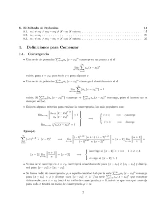 8. El M´etodo de Frobenius 13
8.1. m1 = m2 ∧ m1 − m2 = N con N entero. . . . . . . . . . . . . . . . . . . . . . . . . . . . 17
8.2. m1 = m2 . . . . . . . . . . . . . . . . . . . . . . . . . . . . . . . . . . . . . . . . . . . . . 20
8.3. m1 = m2 ∧ m1 − m2 = N con N entero. . . . . . . . . . . . . . . . . . . . . . . . . . . . 25
1. Deﬁniciones para Comenzar
1.1. Convergencia
Una serie de potencias ∞
n=0 an (x − x0)n
converge en un punto x si el
l´ım
m→∞
∞
n=0
an (x − x0)n
existe, para x = x0; para todo x o para algunos x
Una serie de potencias ∞
n=0 an (x − x0)n
converger´a absolutamente s´ı el
l´ım
m→∞
∞
n=0
an (x − x0)n
= l
existe. Si ∞
n=0 an (x − x0)n
converge ⇒ ∞
n=0 an (x − x0)n
converge, pero el inverso no es
siempre verdad.
Existen algunos criterios para evaluar la convergencia, los m´as populares son:
l´ımn→∞
an+1 (x − x0)n+1
an (x − x0)n = l
l´ımn→∞
n
an (x − x0)n
= l



=⇒



l < 1 =⇒ converge
l > 1 =⇒ diverge
Ejemplo
∞
n=1
(−1)n+1
n (x − 2)n
=⇒ l´ım
n→∞
(−1)n+2
(n + 1) (x − 2)n+1
(−1)n+1
n (x − 2)n = x − 2 l´ım
n→∞
n + 1
n
=
x − 2 l´ım
n→∞
n + 1
n
= x − 2 =⇒



converge si x − 2 < 1 =⇒ 1 < x < 3
diverge si x − 2 > 1
Si una serie converge en x = x1, converger´a absolutamente para x − x0 < x1 − x0 y diverg-
er´a para x − x0 > x1 − x0
Se llama radio de convergencia, ρ, a aquella cantidad tal que la serie ∞
n=0 an (x − x0)n
converge
para x − x0 < ρ y diverge para x − x0 > ρ. Una serie ∞
n=0 an (x − x0)n
que converge
´unicamente para x = x0 tendr´a un radio de convergencia ρ = 0, mientras que una que converja
para todo x tendr´a un radio de convergencia ρ = ∞
2
 