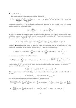 8.2. m1 = m2 .
Del mismo modo, si tenemos una ecuaci´on diferencial
x2
y + x [x F1 (x)]
f1(x)
y + x2
F2 (x)
f2(x)
y = 0 ⇐⇒ L {y} = x2
y + x f1 (x) y + f2 (x) y = 0 (23)
donde en la cual F1 (x) y F2 (x) tienen singularidades regulares en x = 0 pero f1 (x) y f2 (x) son
anal´ıticas para ese punto, vale decir
f1 (x) =
∞
n=0
bnxn
y f2 (x) =
∞
n=0
cnxn
se aplica el M´etodo de Frobenius. Pero antes de proceder a ilustrar este caso en al cual ambas ra´ıces
coinciden, veamos, un poco de d´onde surge la forma general de la soluci´on (17). Para ello reacomodemos
la ecuaci´on diferencial (23) de la forma
x2
y + x f1 (x) y + f2 (x) y = x2 d2
dx2
+ x f1 (x)
d
dx
+ f2 (x) y ≡ L {y} = 0
donde L {•} est´a concebido como un operador lineal. Es ilustrador mostrar de d´onde sale la forma
curiosa de la soluci´on de la ecuaci´on diferencial (17). Para ello, recordamos que
L {y} ≡= xm
{a0 EI (m)} +
∞
n=1
an EI (m + n) +
n−1
k=0
ak [(m + k) bn−k + cn−k] xm+n
si anulamos los coeﬁcientes de xm+n entonces
an EI (m + n) +
n−1
k=0
ak [(m + k) bn−k + cn−k] = 0 ⇐⇒ an = −
n−1
k=0 ak [(m + k) bn−k + cn−k]
EI (m + n)
considerando EI (m + n) = 0 por lo tanto, para los an seleccionados (que anulen el coeﬁciente xm+n)
y considerando el caso m1 = m2
L {y} (m, x) = {a0 EI (m)} xm
= a0 (m − m1)2
xm
N´otese que estamos considerando L {y} (m, x) como una funci´on de m, y x. Por lo cual evaluando en
m = m1
L {y} (m, x)|m=m1
= a0 (m − m1)2
xm
m=m1
= 0
pero adem´as podemos intentar derivar respecto a la constante m
∂ {L {y} (m, x)}
∂m
=
∂
∂m
x2 d2
dx2
+ x f1 (x)
d
dx
+ f2 (x) y = x2 d2
dx2
+ x f1 (x)
d
dx
+ f2 (x)
∂y
∂m
L
∂y
∂m
(m, x) =
∂
∂m
a0 (m − m1)2
xm
= a0 (m − m1)2
xm
ln x + 2 (m − m1) xm
20
 
