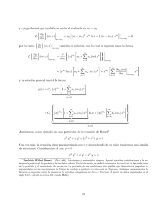 y comprobamos que tambi´en se anula al evaluarla en m = m1
L
∂y
∂m
(m, x)
m=m1
= a0 (m − m1)2
xm
ln x + 2 (m − m1) xm
m=m1
= 0
por lo tanto ∂y
∂m (m, x)
m=m1
tambi´en es soluci´on, con lo cual la segunda toma la forma
L
∂y
∂m
(m, x)
m=m1
=
∂
∂m
x m
a0 +
∞
n=1
an (m) xn
m=m1
= (xm1
ln x) a0 +
∞
n=1
an (m1) xn
+ xm1
∞
n=1
∂an (m)
∂m m=m1
xn
y la soluci´on general tendr´a la forma
y(x) = C1 x m1
1 +
∞
n=1
an (m1) xn
y1(x)
+ C2



x m1
1 +
∞
n=1
an (m1) xn
y1(x)
ln x + x m1
∞
n=0
bn (m1) xn



y2(x)
Analicemos, como ejemplo un caso particular de la ecuaci´on de Bessel5
x2
y + x y + x2
+ ν2
y = 0
Una vez m´as, la ecuaci´on viene parametrizada por ν y dependiendo de su valor tendremos una familia
de soluciones. Consideremos el caso ν = 0
x2
y + x y + x2
y = 0
5
Fredrich Wilhel Bessel (1784-1846). Astr´onomo y matem´atico alem´an. Aport´o notables contribuciones a la as-
tronom´ıa posicional, la geodesia y la mec´anica celeste. Particularmente, se dedic´o a aumentar la exactitud de las mediciones
de la posici´on y el movimiento de los astros. La precisi´on de sus mediciones hizo posible que determinara peque˜nas ir-
regularidades en los movimientos de Urano lo condujo a predecir la existencia de Neptuno. An´alogos razonamientos lo
llevaron a especular sobre la presencia de estrellas compa˜neras en Sirio y Procyon. A partir de datos registrados en el
siglo XVII, calcul´o la ´orbita del cometa Halley
21
 