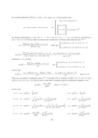 la ecuaci´on indicadora EI (m) = m (m − 1) + b0m + c0 = 0 nos queda como
m = 0 ⇐= m (m − 1) + m = 0 ⇐=



b0 = 1 ⇐= f1 (x) = 1



c0 = 0
c1 = 0
c2 = 1



⇐= f2 (x) = x2
los dem´as coeﬁcientes b1 = b2 = b3 = · · · = bn = 0 y c3 = c4 = · · · = cn = 0. Con lo cual EI (n) =
n (n − 1) + n = n2, Por lo tanto, la relaci´on de recurrencia se obtiene del coeﬁciente de xm+n
an =
n−1
k=0 ak [(m + k) bn−k + cn−k]
EI (m + n)
dado que



b1 = 0 ⇒ n − k = 1 ⇒ k = n − 1
c2 = 0 ⇒ n − k = 2 ⇒ k = n − 2
an (m) =
n−1
k=0 ak (m) [(m + k) bn−k + cn−k]
(m + n) (m + n − 1) + (m + n)
=
an−1 (m) (m + n − 1) + an−2 (m)
(m + n)2
tomando m = 0, se tiene
an (0) = −
n−1
k=0 ak (0) [kbn−k + cn−k]
n2
con



b1 = 0 ⇒ n − k = 1 ⇒ k = n − 1
c2 = 0 ⇒ n − k = 2 ⇒ k = n − 2
con lo cual
an (0) = −
an−2 (0) [c2] + an−1 (0) [(n − 1) b1]
n2
= −
an−2 (0) + an−1 (0) (n − 1)
n2
para n ≥ 2
Otra vez, al anular el coeﬁciente para xm+1 (ecuaci´on (7)) se obtiene a1 [0 (0 + 1) + 1 · (0 + 1) + 0] +
a0 [0 · 0 + 0] = 0 ⇒ a1 = 0. Con lo cual es claro que se anulan todos los coeﬁcientes impares, y as´ı
a2n (0) = −
a2n−2 (0)
(2n)2 para n = 1, 2, 3, · · ·
con lo cual
n = 1 =⇒ a2 (0) = −
1
4
a0 (0) =⇒ a2 (0) = −1
4 a0 (0)
n = 2 =⇒ a4 (0) = −
1
(2 · 2)2 a2 (0) =
1
(2 · 2)2
22
a0 (0) =⇒ a4 (0) =
1
(2 · 2)2
22
a0 (0)
n = 3 =⇒ a6 (0) = −
1
(2 · 3)2 a4 (0) = −
1
(2 · 3)2
1
(2 · 2)2
22
a0 (0) =⇒ a6 (0) =
−1
(2 · 3)2
23
a0 (0)
...
...
n = l =⇒ a2l (0) = −
a2l−2 (0)
(2l)2 =
(−1)l
22l (l!)2 a0 (0) =⇒ a2l (0) =
(−1)l
22l (l!)2 a0 (0)
22
 