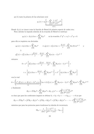 por lo tanto la primera de las soluciones ser´a
y1 (x) = a0 1 +
∞
n=1
(−1)n
22n (n!)2 x2n
J0(x)
Donde J0 (x) se conoce como la funci´on de Bessel de primera especie de orden cero.
Para calcular la segunda soluci´on de la ecuaci´on de Bessel se sustituye
y2 (x) = J0 (x) ln x +
∞
n=0
Bnxn
en la ecuaci´on x2
y + x y + x2
y = 0
para ello se requieren sus derivadas
y2 (x) = J0 (x) ln x +
∞
n=0
Bnxn
⇒ y2 (x) = J0 (x) ln x +
J0 (x)
x
+
∞
n=1
Bn (0) nxn−1
y
⇓
y2 (x) = J0 (x) ln x + 2
J0 (x)
x
−
J0 (x)
x2
+
∞
n=1
Bnn (n − 1) xn−2
entonces
0 = x2
J0 (x) ln x + 2
J0 (x)
x
−
J0 (x)
x2
+
∞
n=2
Bnn (n − 1) xn−2
+
+ x J0 (x) ln x +
J0 (x)
x
+
∞
n=1
Bnnxn−1
+ x2
J0 (x) ln x +
∞
n=0
Bnxn
con lo cual
0 =

x2
J0 (x) + x J0 (x) + Jx2
0 (x)
=0

 ln x+2 J0 (x) x+
∞
n=2
Bnn (n − 1) xn
+
∞
n=1
Bnnxn
+
∞
n=0
Bnxn+2
y ﬁnalmente
B1x + 22
B2x2
+
∞
n=3
Bnn2
+ Bn−2 xn
= −2
∞
n=1
(−1)n
2n
22n (n!)2 x2n
es claro que para los coeﬁcientes impares se obtiene b1 = b3 = b5 = · · · = b2n+1 · · · = 0 ya que
B1x + 22
B2x2
+ 32
B3 + B1 x3
+ 42
B4 + B2 x4
+ 52
B5 + B3 x5
+ · · · = −2
∞
n=1
(−1)n
2n
22n (n!)2 x2n
mientras que para las potencias pares tendremos la relaci´on de recurrencia
B2n =
1
(2n)2
(−1)n+1
n
22(n−1) (n!)2 − b2n−2
23
 