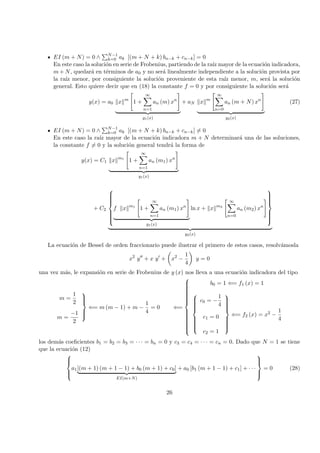 EI (m + N) = 0 ∧ N−1
k=0 ak [(m + N + k) bn−k + cn−k] = 0
En este caso la soluci´on en serie de Frobenius, partiendo de la ra´ız mayor de la ecuaci´on indicadora,
m + N, quedar´a en t´erminos de a0 y no ser´a linealmente independiente a la soluci´on provista por
la ra´ız menor, por consiguiente la soluci´on proveniente de esta ra´ız menor, m, ser´a la soluci´on
general. Esto quiere decir que en (18) la constante f = 0 y por consiguiente la soluci´on ser´a
y(x) = a0 x m
1 +
∞
n=1
an (m) xn
y1(x)
+ aN x m
∞
n=0
an (m + N) xn
y2(x)
(27)
EI (m + N) = 0 ∧ N−1
k=0 ak [(m + N + k) bn−k + cn−k] = 0
En este caso la ra´ız mayor de la ecuaci´on indicadora m + N determinar´a una de las soluciones,
la constante f = 0 y la soluci´on general tendr´a la forma de
y(x) = C1 x m1
1 +
∞
n=1
an (m1) xn
y1(x)
+ C2



f x m1
1 +
∞
n=1
an (m1) xn
y1(x)
ln x + x m2
∞
n=0
an (m2) xn



y2(x)
La ecuaci´on de Bessel de orden fraccionario puede ilustrar el primero de estos casos, resolv´amosla
x2
y + x y + x2
−
1
4
y = 0
una vez m´as, le expansi´on en serie de Frobenius de y (x) nos lleva a una ecuaci´on indicadora del tipo
m =
1
2
m =
−1
2



⇐= m (m − 1) + m −
1
4
= 0 ⇐=



b0 = 1 ⇐= f1 (x) = 1



c0 = −
1
4
c1 = 0
c2 = 1



⇐= f2 (x) = x2 −
1
4
los dem´as coeﬁcientes b1 = b2 = b3 = · · · = bn = 0 y c3 = c4 = · · · = cn = 0. Dado que N = 1 se tiene
que la ecuaci´on (12)



a1[(m + 1) (m + 1 − 1) + b0 (m + 1) + c0]
EI(m+N)
+ a0 [b1 (m + 1 − 1) + c1] + · · ·



= 0 (28)
26
 