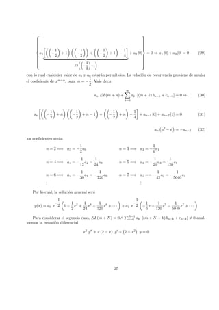 


a1 −
1
2
+ 1 −
1
2
+ −
1
2
+ 1 −
1
4
EI −
1
2
+1
+ a0 [0]



= 0 ⇒ a1 [0] + a0 [0] = 0 (29)
con lo cual cualquier valor de a1 y a0 estar´an permitidos. La relaci´on de recurrencia proviene de anular
el coeﬁciente de xm+n, para m = −
1
2
. Vale decir
an EI (m + n) +
∞
k=0
ak [(m + k) bn−k + cn−k] = 0 ⇒ (30)
an −
1
2
+ n −
1
2
+ n − 1 + −
1
2
+ n −
1
4
+ an−1 [0] + an−2 [1] = 0 (31)
an n2
− n = −an−2 (32)
los coeﬁcientes ser´an
n = 2 =⇒ a2 = −
1
2
a0 n = 3 =⇒ a3 = −
1
6
a1
n = 4 =⇒ a4 = −
1
12
a2 =
1
24
a0 n = 5 =⇒ a5 = −
1
20
a3 =
1
120
a1
n = 6 =⇒ a4 = −
1
30
a4 = −
1
720
a0 n = 7 =⇒ a7 == −
1
42
a5 = −
1
5040
a1
...
...
Por lo cual, la soluci´on general ser´a
y(x) = a0 x
−
1
2 1 −
1
2
x2
+
1
24
x4
−
1
720
x6
+ · · · + a1 x
−
1
2 −
1
6
x +
1
120
x5
−
1
5040
x7
+ · · ·
Para considerar el segundo caso, EI (m + N) = 0 ∧ N−1
k=0 ak [(m + N + k) bn−k + cn−k] = 0 anal-
icemos la ecuaci´on diferencial
x2
y + x (2 − x) y + 2 − x2
y = 0
27
 