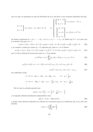 una vez m´as, la expansi´on en serie de Frobenius de y (x) nos lleva a una ecuaci´on indicadora del tipo
m = 2
m = 1



⇐= m (m − 1) − 2m + 2 = 0 ⇐=






b0 = −2
b1 = 1



⇐= f1 (x) = −2 + x



c0 = 2
c1 = 0
c2 = 1



⇐= f2 (x) = x2 + 2
los dem´as coeﬁcientes b2 = b3 = · · · = bn = 0 y c3 = c4 = · · · = cn = 0. Dado que N = 1 se tiene que
la ecuaci´on (12) para m = 1
a1 [(m + 1) m − 2 (m + 1) + 2] + a0 [m] = a1 [2 − 4 + 2] + a0 [2] = a1 [0] + a0 [1] = 0 (33)
y no conduce a nada por cuanto a0 = 0, mientras que, para m = 2 se obtiene
a1 [(m + 1) m − 2 (m + 1) + 2] + a0 [m] = a1 [3 · 2 − 2 · 3 + 2] + a0 [1] = a1 [1] + a0 [1] = 0 (34)
por lo cual la relaci´on de recurrencia para m = 2 nos queda
an EI (m + n) +
∞
k=0
ak [(m + k) bn−k + cn−k] = 0 ⇒ (35)
an [(2 + n) (2 + n − 1) − 2 (2 + n) + 2] + an−1 [1 + n] + an−2 [1] = 0 (36)
an n2
+ n + an−1 (n + 1) = −an−2 (37)
los coeﬁcientes ser´an
n = 2 =⇒ 6a2 = −3a1 − a0 = 3a0 − a0 =⇒ a2 =
1
3
a0
n = 3 =⇒ 12a3 = −4a2 − a1 = −
4
3
a0 + a0 =⇒ a3 = −
1
36
a0
...
...
Por lo cual, la soluci´on general ser´a
y1(x) = a0 x2
1 − x +
1
3
x2
−
1
36
x3
+ · · ·
y la segunda soluci´on linealmente independiente ser´a
y2(x) = u (x) − B1y1(x) ln x (38)
y queda como ejercicio demostrar la relaci´on de recurrencia para los coeﬁcientes Bn de la serie que
describe
u (x) = x
∞
i=0
Bixi
(39)
28
 