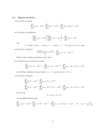 1.2. Algebra de Series
Las series se suman
∞
n=0
an (x − x0)n
+
∞
n=0
bn (x − x0)n
=
∞
n=0
(an + bn) (x − x0)n
Las series se multiplican
∞
n=0
an (x − x0)n
∞
n=0
bn (x − x0)n
=
∞
n=0
cn (x − x0)n
con
cn = a0bn + a1bn−1 + a2bn−2 + · · · + ajbn−j + · · · + an−2b2 + an−1b1 + anb0
Las series se derivan
d [ ∞
n=0 an (x − x0)n
]
dx
=
∞
n=1
an n (x − x0)n−1
N´otese como cambia el comienzo de la serie.
Los ´ındices en las series son mudos
∞
n=1
an n (x − x0)n−1
=
∞
j=1
aj j (x − x0)j−1
=
∞
k=0
ak+1 (k + 1) (x − x0)k
en la ´ultima sumatoria hemos hecho k = j − 1, por lo cual j = k + 1.
Las series se igualan
∞
n=0
bn (x − x0)n
=
∞
n=1
an n (x − x0)n−1
∞
n=0
bn (x − x0)n
=
∞
k=0
ak+1 (k + 1) (x − x0)k
=
∞
n=0
an+1 (n + 1) (x − x0)n
por lo cual
bn = an+1 (n + 1)
si la igualdad hubiera sido
∞
n=0
nan (x − x0)n
=
∞
n=1
an n (x − x0)n−1
=
∞
n=0
an+1 (n + 1) (x − x0)n
=⇒ an+1 =
an
(n + 1)
3
 