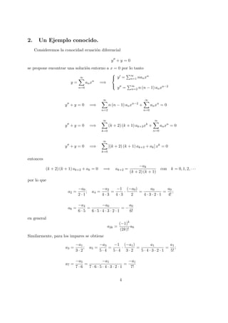 2. Un Ejemplo conocido.
Consideremos la conocidad ecuaci´on diferencial
y + y = 0
se propone encontrar una soluci´on entorno a x = 0 por lo tanto
y =
∞
n=0
anxn
=⇒



y = ∞
n=1 nanxn
y = ∞
n=2 n (n − 1) anxn−2
y + y = 0 =⇒
∞
n=2
n (n − 1) anxn−2
+
∞
n=0
anxn
= 0
y + y = 0 =⇒
∞
k=0
(k + 2) (k + 1) ak+2xk
+
∞
n=0
anxn
= 0
y + y = 0 =⇒
∞
k=0
[(k + 2) (k + 1) ak+2 + ak] xk
= 0
entonces
(k + 2) (k + 1) ak+2 + ak = 0 =⇒ ak+2 =
−ak
(k + 2) (k + 1)
con k = 0, 1, 2, · · ·
por lo que
a2 =
−a0
2 · 1
; a4 =
−a2
4 · 3
=
−1
4 · 3
·
(−a0)
2
=
a0
4 · 3 · 2 · 1
=
a0
4!
;
a6 =
−a4
6 · 5
=
−a0
6 · 5 · 4 · 3 · 2 · 1
= −
a0
6!
en general
a2k =
(−1)k
(2k)!
a0
Similarmente, para los impares se obtiene
a3 =
−a1
3 · 2
; a5 =
−a3
5 · 4
=
−1
5 · 4
·
(−a1)
3 · 2
=
a1
5 · 4 · 3 · 2 · 1
=
a1
5!
;
a7 =
−a5
7 · 6
=
−a1
7 · 6 · 5 · 4 · 3 · 2 · 1
=
−a1
7!
4
 