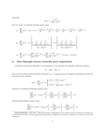 de donde
a2k+1 =
(−1)k
(2k + 1)!
a1
De este modo, la soluci´on deseada queda como
y =
∞
n=0
anxn
= a0 + a1x +
(−a0)
2!
x2
+
(−a1)
3!
x3
+
a0
4!
x4
+
a1
5!
x4
+
(−a0)
6!
x6
+
(−a1)
7!
x7
+ · · ·
y =
∞
n=0
anxn
= a0







1 −
x2
2!
+
x4
4!
−
x6
6!
+ · · ·
∞
k=0
(−1)k
(2k)!
x2k







+ a1







x −
x3
3!
+
x5
5!
−
x7
7!
+ · · ·
∞
k=0
(−1)k
(2k+1)!
x2k+1







y =
∞
n=0
anxn
= a0
∞
k=0
(−1)k
(2k)!
x2k
+ a1
∞
k=0
(−1)k
(2k + 1)!
x2k+1
= a0 cos x + a1 sen x
3. Otro Ejemplo menos conocido pero importante
Considere ecuaci´on de Hermite1 la cual aparece en la soluci´on del oscilador arm´onico cu´antico
y − 2xy + λy = 0
Para resolver esta ecuaci´on alrededor del punto x0 = 0, proponemos la siguiente expansi´on en series de
potencias como soluci´on:
y(x) =
∞
j=0
ajxj
⇒



y (x) = ∞
j=1 jajxj−1
y (x) = ∞
j=2 j(j − 1)ajxj−2
entonces la ecuaci´on de Hermite queda como


∞
j=2
j(j − 1)ajxj−2

 − 2


∞
j=1
jajxj

 + λ


∞
j=0
ajxj

 = 0
reacomodando ´ındices queda como
∞
k=0
(k + 2) (k + 1)ak+2xk
− 2


∞
j=1
jajxj

 + λ


∞
j=0
ajxj

 = 0
1
Charles Hermite, (1822-1901). Matem´atico franc´es, especializado en el estudio de teor´ıa de funciones. Profesor en
la Universidad de Par´ıs, ofreci´o importantes aportaciones al ´algebra, las funciones abelianas y la teor´ıa de las formas
cuadr´aticas.
5
 